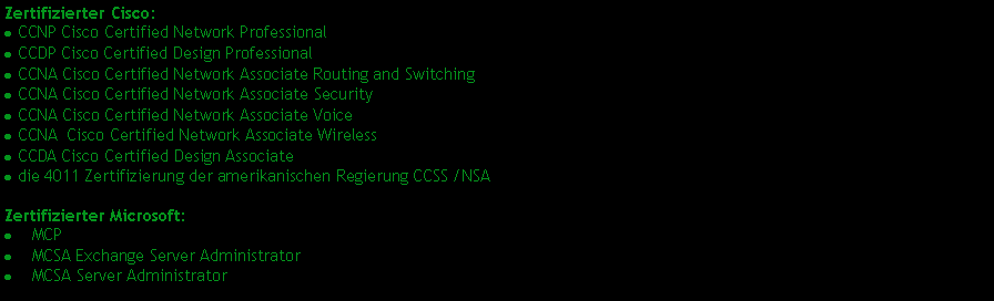 Textfeld: Zertifizierter Cisco: CCNP Cisco Certified Network Professional CCDP Cisco Certified Design Professional CCNA Cisco Certified Network Associate Routing and Switching CCNA Cisco Certified Network Associate Security CCNA Cisco Certified Network Associate Voice CCNA  Cisco Certified Network Associate Wireless CCDA Cisco Certified Design Associate die 4011 Zertifizierung der amerikanischen Regierung CCSS /NSA Zertifizierter Microsoft:    MCP    MCSA Exchange Server Administrator    MCSA Server Administrator